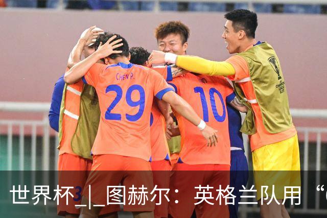 世界杯 | 图赫尔：英格兰队用“60年来最大成就”回应批评