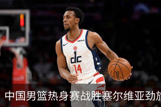 中国男篮热身赛战胜塞尔维亚劲旅 王俊杰砍下全场最高分