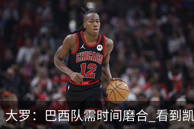 大罗：巴西队需时间磨合 看到凯恩哈兰德这些古典中锋我非常激动