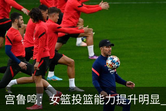 宫鲁鸣：女篮投篮能力提升明显 盼海外球员尽早归队