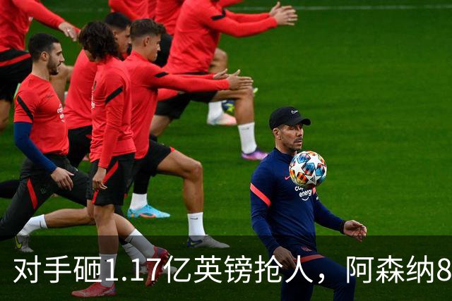 对手砸1.17亿英镑抢人，阿森纳8000万估值遭碾压，恐被迫跟进亿元时代