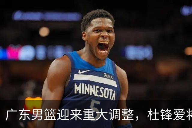 广东男篮迎来重大调整，杜锋爱将确定离队加盟同曦，王洪泽或成新星