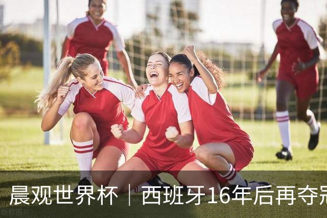 晨观世界杯｜西班牙16年后再夺冠 姆巴佩“金靴”