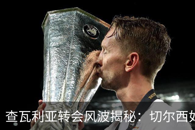 查瓦利亚转会风波揭秘：切尔西如何看中这位西甲明星的潜力？