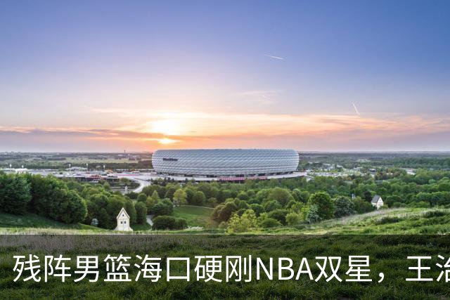残阵男篮海口硬刚NBA双星，王治郅驰援也难填内线天坑？今晚见分晓