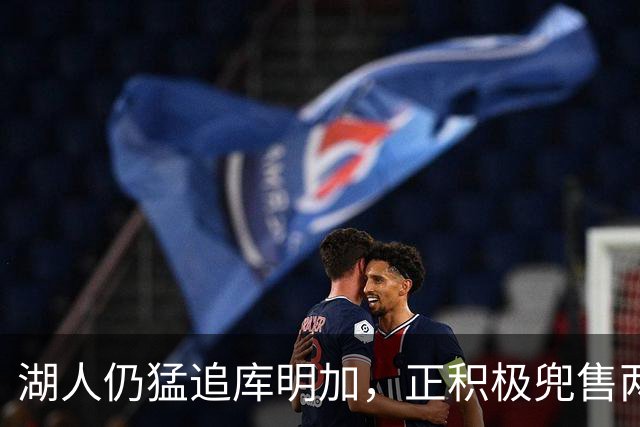 湖人仍猛追库明加，正积极兜售两将1660万合同！佩总第10位新援临近？