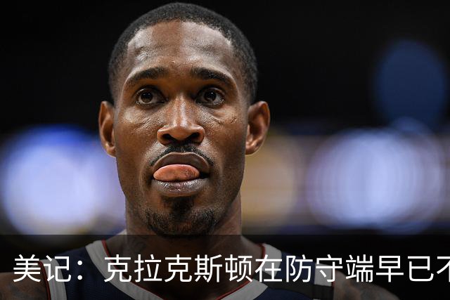 美记：克拉克斯顿在防守端早已不复当年之勇 换个球队看看吧