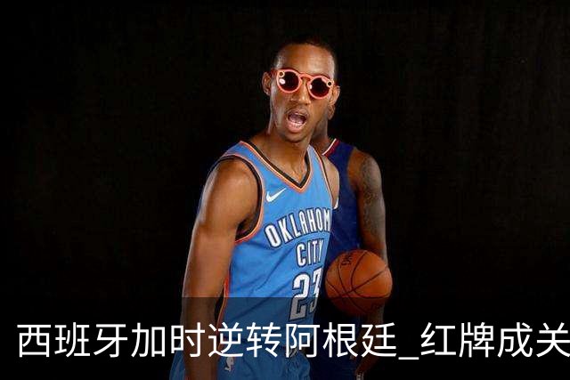 西班牙加时逆转阿根廷 红牌成关键转折