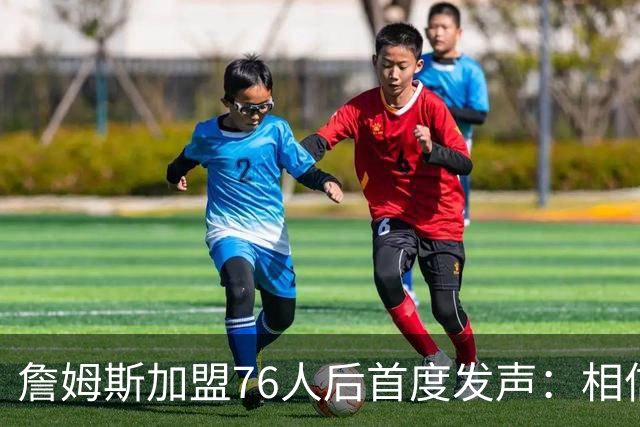 詹姆斯加盟76人后首度发声：相信自己能帮费城夺冠