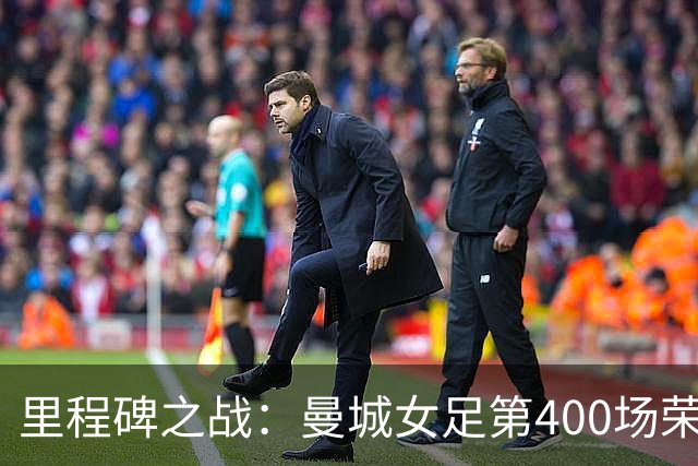 里程碑之战：曼城女足第400场荣耀征程，温布利将见证双冠梦