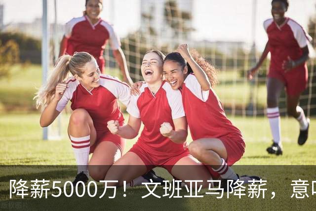 降薪5000万！文班亚马降薪，意味着什么？
