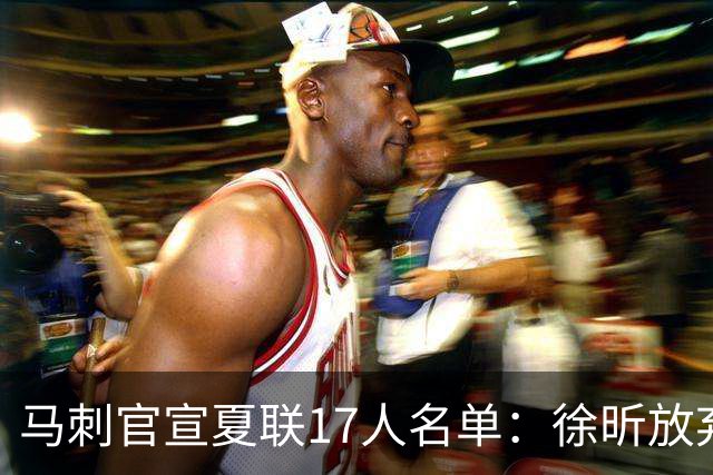 马刺官宣夏联17人名单：徐昕放弃 33+9三分打爆中国男篮李贤重在列