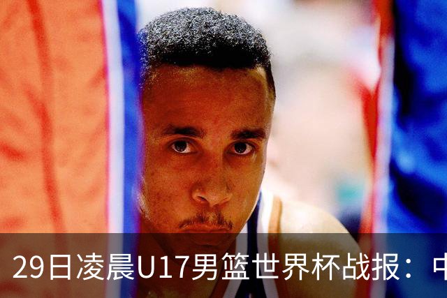 29日凌晨U17男篮世界杯战报：中国男篮跌至第三，亚洲队惨遭三连败