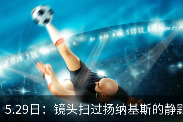 5.29日：镜头扫过扬纳基斯的静默与压抑，中国男篮的困局与高层的疏离